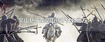 ​常山赵子龙的常山是现在的哪个地方 常山赵子龙的常山位于哪?