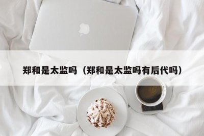 ​郑和是太监吗（郑和是太监吗有后代吗）