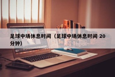 ​足球中场休息时间（足球中场休息时间 20分钟）