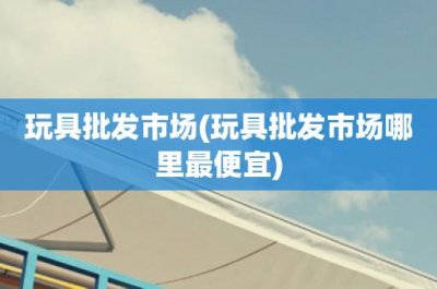 ​玩具批发市场(玩具批发市场哪里最便宜)
