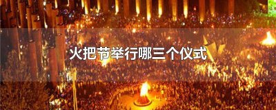 ​火把节举行哪三个仪式活动 火把节举行哪三个仪式比较好