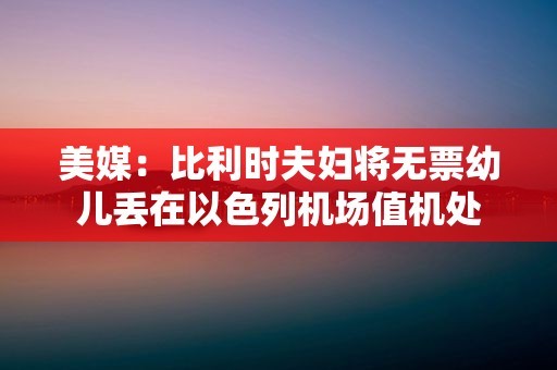 美媒:比利时夫妇将无票幼儿丢在以色列机场值机处